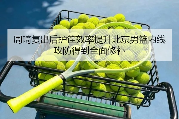 周琦复出后护筐效率提升北京男篮内线攻防得到全面修补